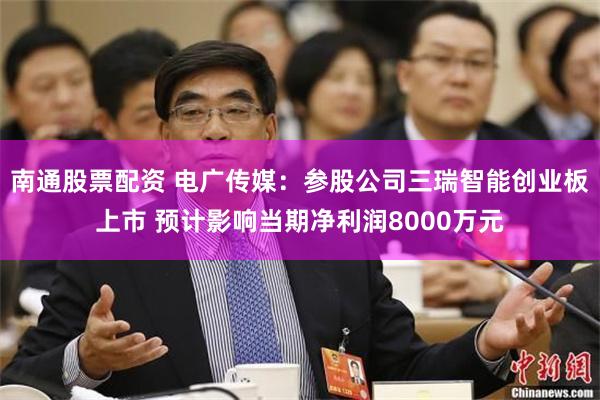 南通股票配资 电广传媒：参股公司三瑞智能创业板上市 预计影响当期净利润8000万元