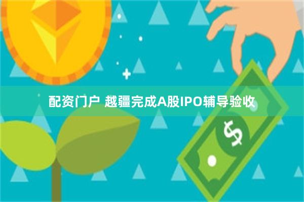 配资门户 越疆完成A股IPO辅导验收