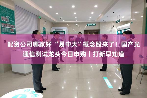 配资公司哪家好 “易中天”概念股来了！国产光通信测试龙头今日申购丨打新早知道