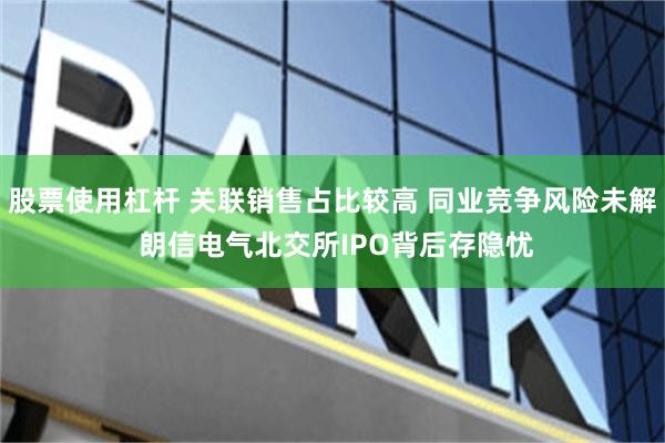 股票使用杠杆 关联销售占比较高 同业竞争风险未解 朗信电气北交所IPO背后存隐忧