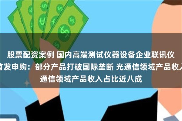 股票配资案例 国内高端测试仪器设备企业联讯仪器即将迎来首发申购：部分产品打破国际垄断 光通信领域产品收入占比近八成