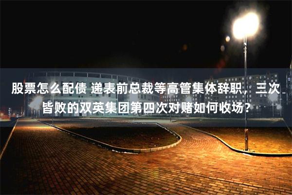 股票怎么配债 递表前总裁等高管集体辞职，三次皆败的双英集团第四次对赌如何收场？
