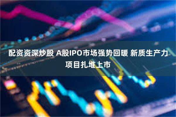 配资资深炒股 A股IPO市场强势回暖 新质生产力项目扎堆上市