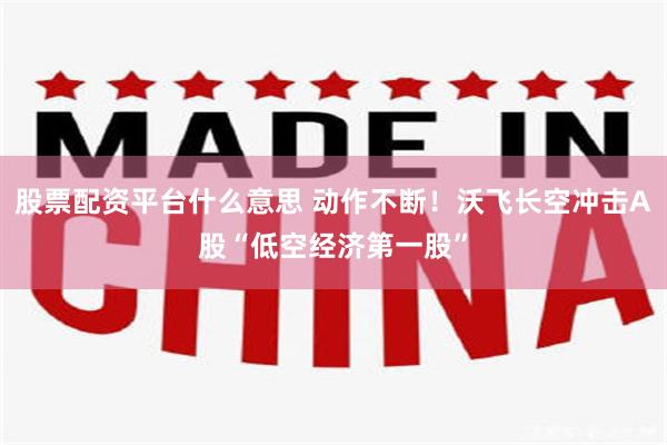 股票配资平台什么意思 动作不断!沃飞长空冲击A股“低空经济第一股”