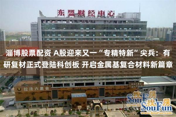 淄博股票配资 A股迎来又一“专精特新”尖兵：有研复材正式登陆科创板 开启金属基复合材料新篇章