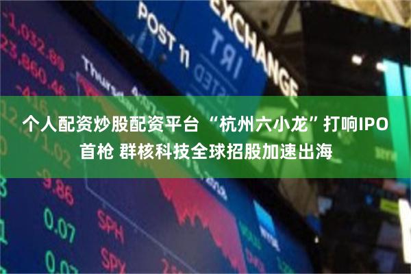 个人配资炒股配资平台 “杭州六小龙”打响IPO首枪 群核科技全球招股加速出海