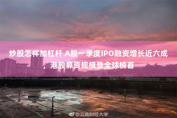 炒股怎样加杠杆 A股一季度IPO融资增长近六成,港股募资规模登全球榜首