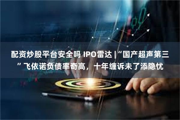配资炒股平台安全吗 IPO雷达 |“国产超声第三”飞依诺负债率奇高，十年缠诉未了添隐忧
