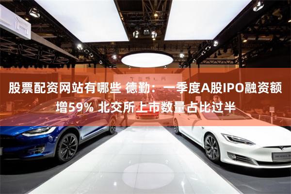 股票配资网站有哪些 德勤：一季度A股IPO融资额增59% 北交所上市数量占比过半