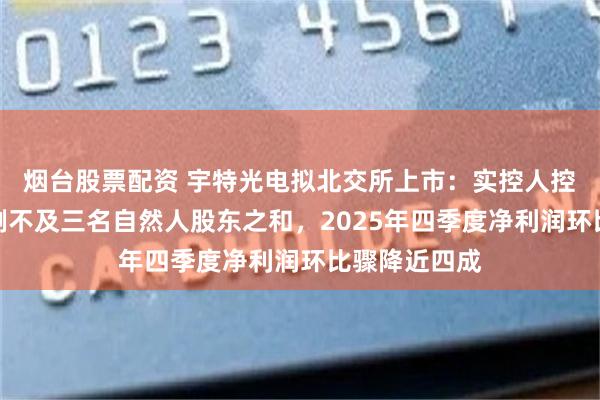 烟台股票配资 宇特光电拟北交所上市:实控人控制表决权比例不及三名自然人股东之和,2025年四季度净利润环比骤降近四成