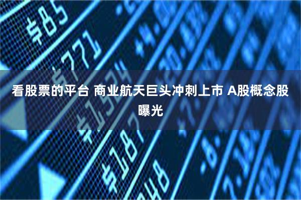 看股票的平台 商业航天巨头冲刺上市 A股概念股曝光