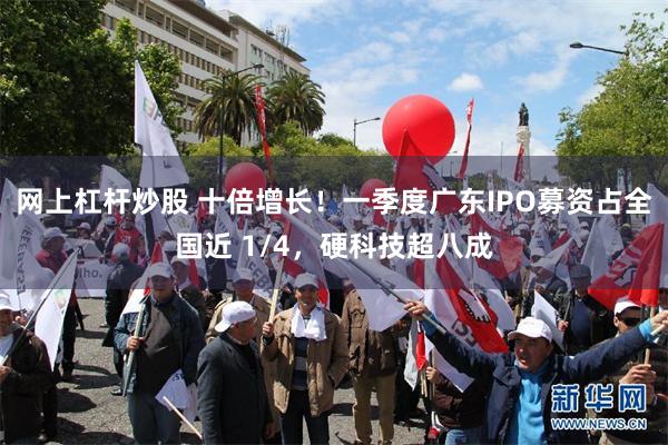 网上杠杆炒股 十倍增长！一季度广东IPO募资占全国近 1/4，硬科技超八成