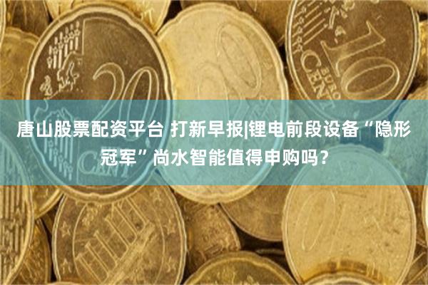 唐山股票配资平台 打新早报|锂电前段设备“隐形冠军”尚水智能值得申购吗？