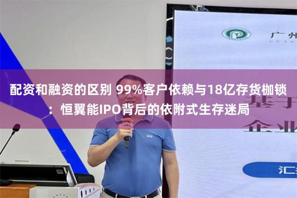 配资和融资的区别 99%客户依赖与18亿存货枷锁：恒翼能IPO背后的依附式生存迷局