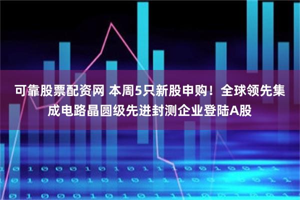可靠股票配资网 本周5只新股申购!全球领先集成电路晶圆级先进封测企业登陆A股