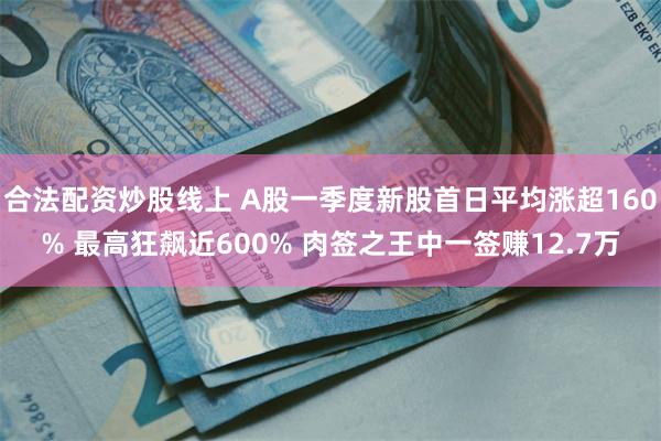 合法配资炒股线上 A股一季度新股首日平均涨超160% 最高狂飙近600% 肉签之王中一签赚12.7万