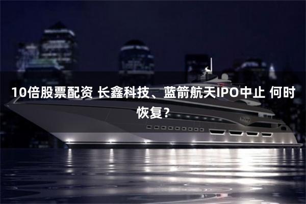 10倍股票配资 长鑫科技、蓝箭航天IPO中止 何时恢复？