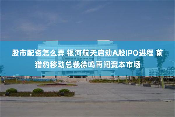 股市配资怎么弄 银河航天启动A股IPO进程 前猎豹移动总裁徐鸣再闯资本市场