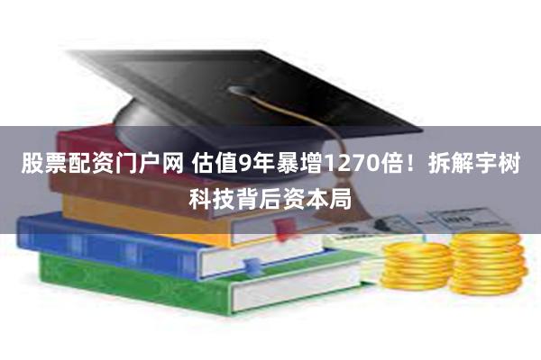 股票配资门户网 估值9年暴增1270倍!拆解宇树科技背后资本局