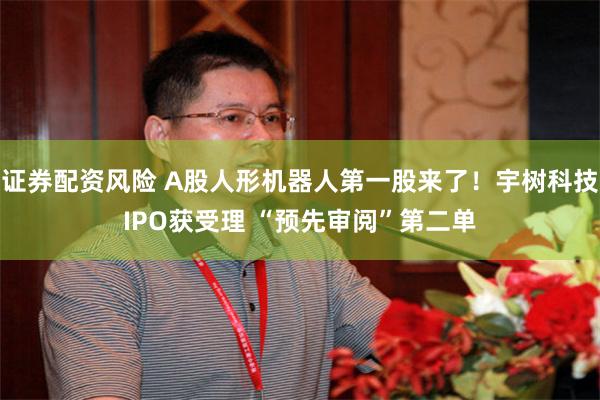 证券配资风险 A股人形机器人第一股来了！宇树科技IPO获受理 “预先审阅”第二单