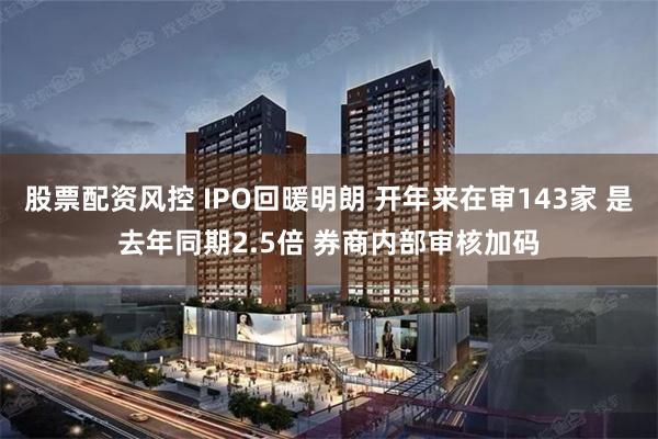 股票配资风控 IPO回暖明朗 开年来在审143家 是去年同期2.5倍 券商内部审核加码