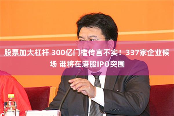 股票加大杠杆 300亿门槛传言不实!337家企业候场 谁将在港股IPO突围