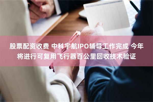 股票配资收费 中科宇航IPO辅导工作完成 今年将进行可复用飞行器百公里回收技术验证