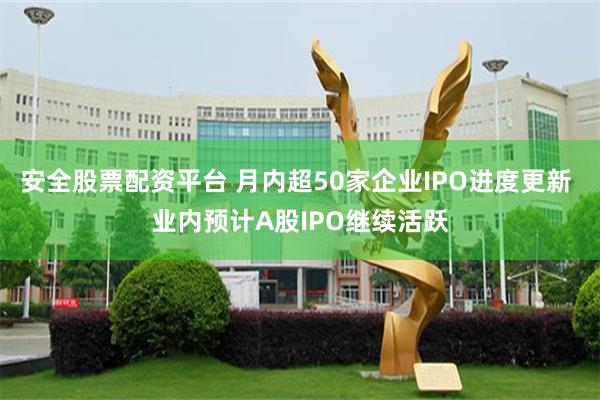 安全股票配资平台 月内超50家企业IPO进度更新 业内预计A股IPO继续活跃