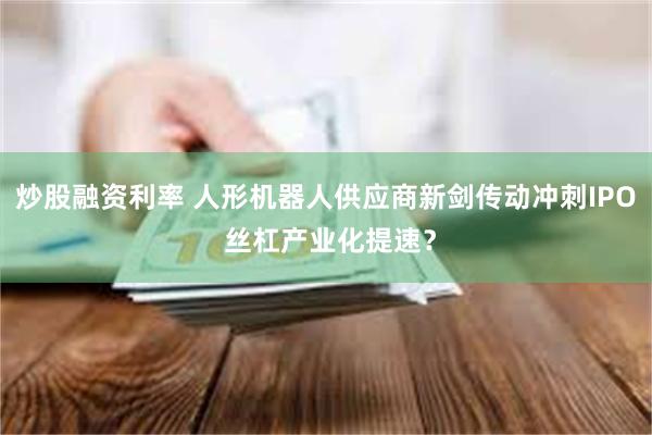 炒股融资利率 人形机器人供应商新剑传动冲刺IPO 丝杠产业化提速？