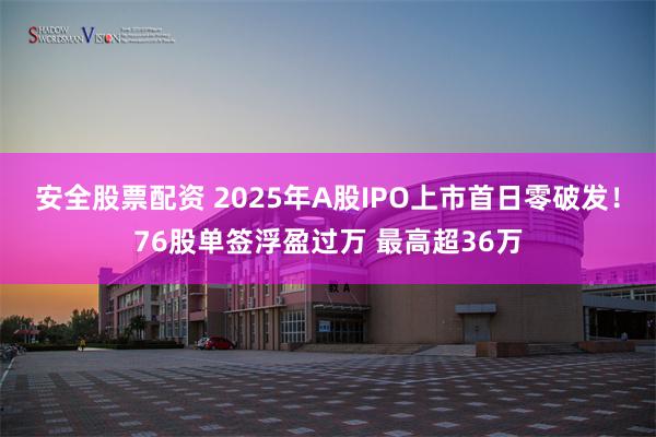 安全股票配资 2025年A股IPO上市首日零破发！76股单签浮盈过万 最高超36万