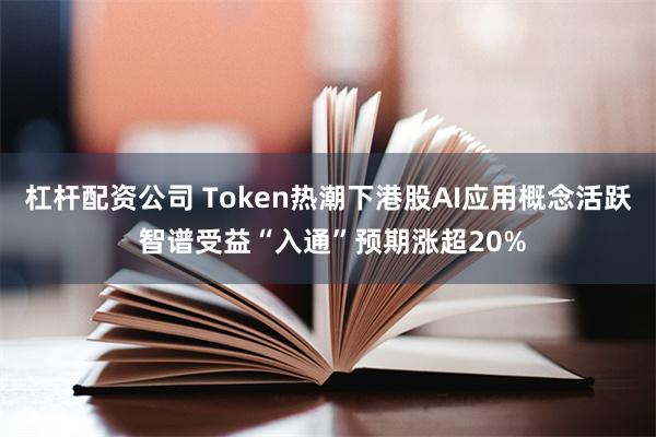 杠杆配资公司 Token热潮下港股AI应用概念活跃 智谱受益“入通”预期涨超20%