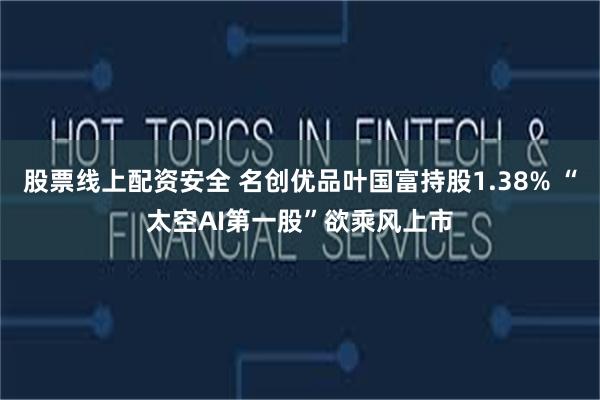 股票线上配资安全 名创优品叶国富持股1.38% “太空AI第一股”欲乘风上市