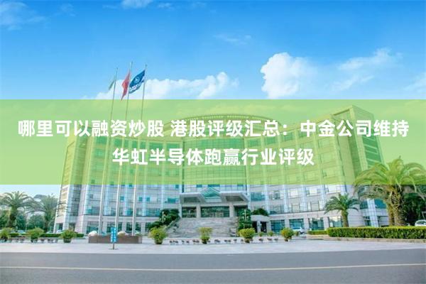 哪里可以融资炒股 港股评级汇总：中金公司维持华虹半导体跑赢行业评级