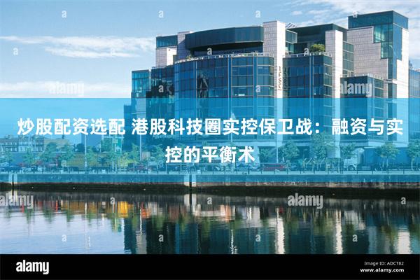 炒股配资选配 港股科技圈实控保卫战：融资与实控的平衡术