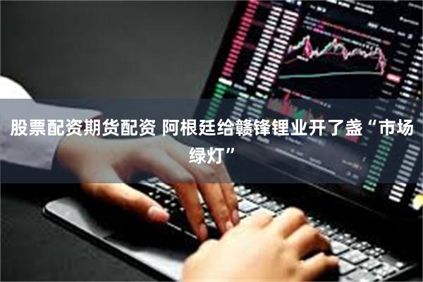 股票配资期货配资 阿根廷给赣锋锂业开了盏“市场绿灯”