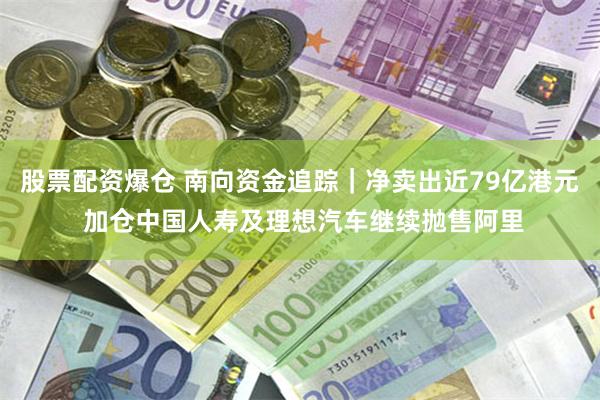 股票配资爆仓 南向资金追踪｜净卖出近79亿港元 加仓中国人寿及理想汽车继续抛售阿里
