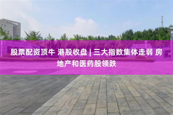 股票配资顶牛 港股收盘 | 三大指数集体走弱 房地产和医药股领跌