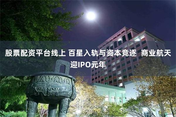 股票配资平台线上 百星入轨与资本竞逐  商业航天迎IPO元年