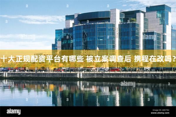 十大正规配资平台有哪些 被立案调查后 携程在改吗?