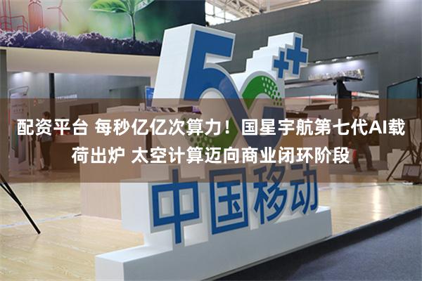 配资平台 每秒亿亿次算力！国星宇航第七代AI载荷出炉 太空计算迈向商业闭环阶段