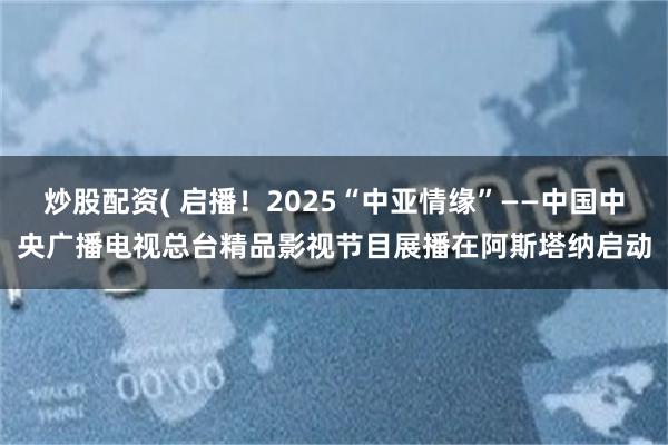 炒股配资( 启播！2025“中亚情缘”——中国中央广播电视总台精品影视节目展播在阿斯塔纳启动