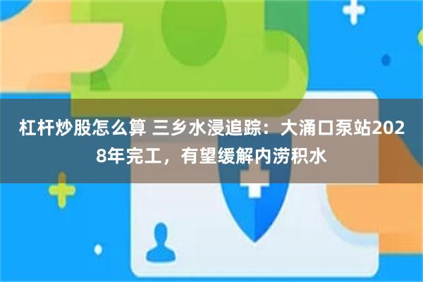 杠杆炒股怎么算 三乡水浸追踪：大涌口泵站2028年完工，有望缓解内涝积水