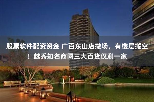 股票软件配资资金 广百东山店撤场，有楼层搬空！越秀知名商圈三大百货仅剩一家