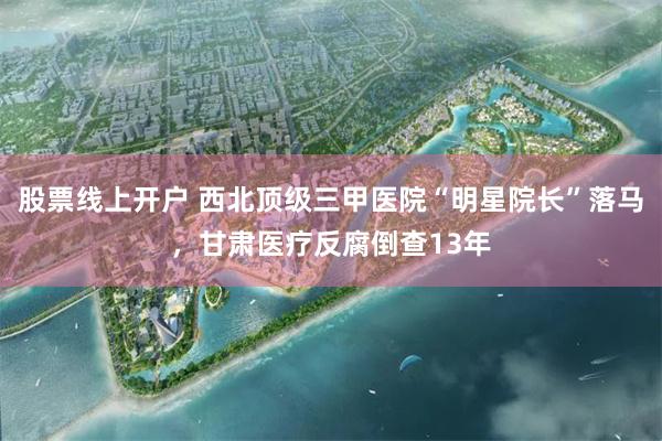 股票线上开户 西北顶级三甲医院“明星院长”落马，甘肃医疗反腐倒查13年