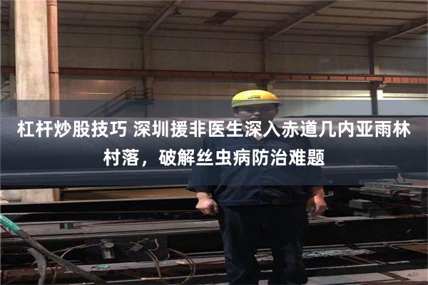 杠杆炒股技巧 深圳援非医生深入赤道几内亚雨林村落，破解丝虫病防治难题