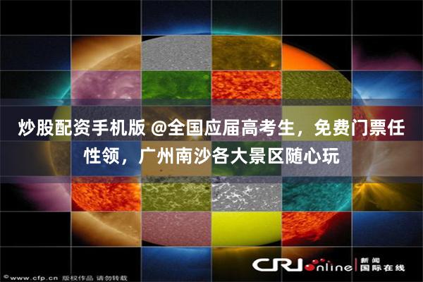 炒股配资手机版 @全国应届高考生，免费门票任性领，广州南沙各大景区随心玩