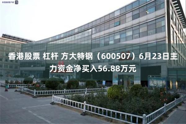 香港股票 杠杆 方大特钢（600507）6月23日主力资金净买入56.88万元