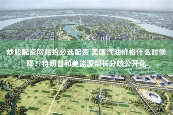 炒股配资网站拾必选配资 美国汽油价格什么时候降？特朗普和美能源部长分歧公开化