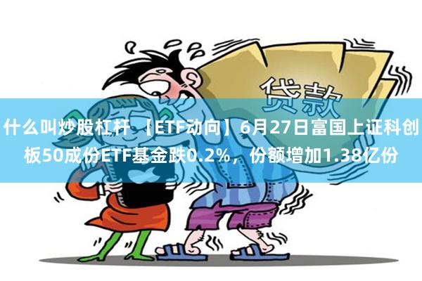 什么叫炒股杠杆 【ETF动向】6月27日富国上证科创板50成份ETF基金跌0.2%,份额增加1.38亿份