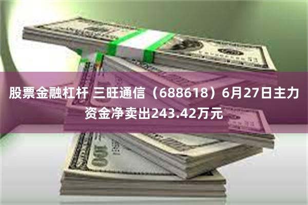 股票金融杠杆 三旺通信（688618）6月27日主力资金净卖出243.42万元